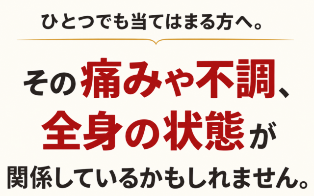 ひとつでも当てはまる方へ。 その痛みや不調、全身の状態が関係しているかもしれません。